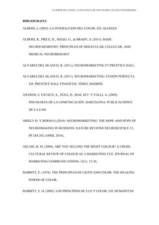 EL PODER DEL COLOR. LA INFLUENCIA DE LOS COLORES EN LOS CONSUMIDORES
BIBLIOGRAFIA
ALBERS, J. (2003). LA INTERACCION DEL COLOR. ED. ALIANZA
ALBERS, R., PRICE, D., SIEGEL G., & BRADY, S. (2011). BASIC
NEUROCHEMISTRY: PRINCIPLES OF MOLECULAR, CELLULAR, AND
MEDICAL NEUROBIOLOGY
ÁLVAREZ DEL BLANCO, R. (2011). NEUROMARKETING FT PRENTICE HALL.
ÁLVAREZ DEL BLANCO, R. (2011). NEUROMARKETING: FUSIÓN PERFECTA.
ED. PRENTICE HALL FINANCIAL TIMES, MADRID.
AÑAÑOS, E. ESTAÚN, S., TENA, D., MAS, M.T. Y VALLI, A. (2009).
PSICOLOGÍA DE LA COMUNICACIÓN. BARCELONA: PUBLICACIONES
DE LA UAB.
ARIELY D. Y BERNS G.(2010). NEUROMARKETING: THE HOPE AND HYPE OF
NEUROIMAGING IN BUSINESS. NATURE REVIEWS NEUROSCIENCE 11,
PP 284-292 (APRIL 2010),
ASLAM, M. M. (2006). ARE YOU SELLING THE RIGHT COLOUR? A CROSS-
CULTURAL REVIEW OF COLOUR AS A MARKETING CUE. JOURNAL OF
MARKETING COMMUNICATIONS; 12(1): 15-30,
BABBITT, E. (1878). THE PRINCIPLES OF LIGTH AND COLOR: THE HEALING
POWER OF COLOR.
BABBITT, E. D. (2002). LOS PRINCIPIOS DE LUZ Y COLOR. ED. HUMANITAS
 