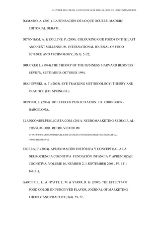 EL PODER DEL COLOR. LA INFLUENCIA DE LOS COLORES EN LOS CONSUMIDORES
DAMASIO, A. (2001). LA SENSACIÓN DE LO QUE OCURRE. MADRID:
EDITORIAL DEBATE.
DOWNHAM, A. & COLLINS, P. (2000). COLOURING OUR FOODS IN THE LAST
AND NEXT MILLENNIUM. INTERNATIONAL JOURNAL OF FOOD
SCIENCE AND TECHNOLOGY; 35(1): 5–22,
DRUCKER L. (1994).THE THEORY OF THE BUSINESS. HARVARD BUSINESS
REVIEW, SEPTEMBER-OCTOBER 1994,
DUCHOWSKI, A. T. (2003). EYE TRACKING METHODOLOGY: THEORY AND
PRACTICE (ED. SPRINGER.)
DUPOND, L. (2004). 1001 TRUCOS PUBLICITARIOS. ED. ROBINBOOK-
BARCELONA,.
ELRINCONDELPUBLICISTA.COM. (2011). NEUROMARKETING-SEDUCIR-AL-
CONSUMIDOR. RETRIEVED FROM
HTTP://WWW.ELRINCONDELPUBLICISTA.COM/2011/04/NEUROMARKETING-SEDUCIR-AL-
CONSUMIDOR.HTML
ESCERA, C. (2004). APROXIMACIÓN HISTÓRICA Y CONCEPTUAL A LA
NEUROCIENCIA COGNITIVA FUNDACIÓN INFANCIA Y APRENDIZAJE
COGNITIVA, VOLUME 16, NUMBER 2, 1 SEPTEMBER 2004 , PP. 141-
161(21),
GARBER, L. L., & HYATT, E. M. & STARR, R. G. (2000). THE EFFECTS OF
FOOD COLOR ON PERCEIVED FLAVOR. JOURNAL OF MARKETING
THEORY AND PRACTICE; 8(4): 59–72.,
 