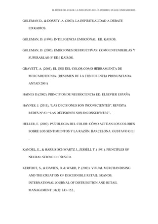 EL PODER DEL COLOR. LA INFLUENCIA DE LOS COLORES EN LOS CONSUMIDORES
GOLEMAN D., & DOSSEY, A. (2003). LA ESPIRITUALIDAD A DEBATE
ED.KAIROS.
GOLEMAN, D. (1996). INTELIGENCIA EMOCIONAL ED. KAIROS.
GOLEMAN, D. (2003). EMOCIONES DESTRUCTIVAS: COMO ENTENDERLAS Y
SUPERARLAS (4ª ED.) KAIROS.
GRAVETT, A. (2001). EL USO DEL COLOR COMO HERRAMIENTA DE
MERCADOTECNIA. (RESUMEN DE LA CONFERENCIA PRONUNCIADA.
ANTAD 2001)
HAINES D.(2002). PRINCIPIOS DE NEUROCIENCIA ED. ELSEVIER ESPAÑA
HAYNES, J. (2011), “LAS DECISIONES SON INCONSCIENTES”. REVISTA
REDES Nº 83: “LAS DECISIONES SON INCONSCIENTES”.,
HELLER, E. (2007). PSÍCOLOGIA DEL COLOR: CÓMO ACTÚAN LOS COLORES
SOBRE LOS SENTIMIENTOS Y LA RAZÓN. BARCELONA: GUSTAVO GILI
.
KANDEL, E., & HARRIS SCHWARTZ J., JESSELL T. (1991). PRINCIPLES OF
NEURAL SCIENCE ELSEVIER.
KERFOOT, S., & DAVIES, B. & WARD, P. (2003). VISUAL MERCHANDISING
AND THE CREATION OF DISCERNIBLE RETAIL BRANDS.
INTERNATIONAL JOURNAL OF DISTRIBUTION AND RETAIL
MANAGEMENT; 31(3): 143–152.,
 