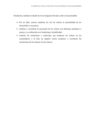EL PODER DEL COLOR. LA INFLUENCIA DE LOS COLORES EN LOS CONSUMIDORES
Finalmente, mediante el diseño de la investigación llevada a cabo se ha pretendido:
 Por un lado, conocer mediante los test de colores la personalidad de los
encuestados y sus gustos.
 Analizar y corroborar la asociación de los colores con diferentes productos y
marcas; y su utilización en el marketing y la publicidad.
 Analizar las sensaciones y emociones que producen los colores en los
consumidores a la hora de adquirir ciertos productos y corroborar las
asociaciones de los mismos con las marcas.
 