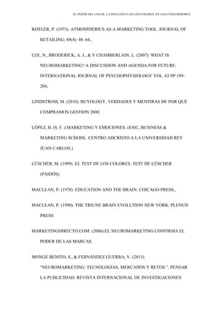 EL PODER DEL COLOR. LA INFLUENCIA DE LOS COLORES EN LOS CONSUMIDORES
KOTLER, P. (1973). ATMOSPHERICS AS A MARKETING TOOL. JOURNAL OF
RETAILING; 49(4): 48–64.,
LEE, N., BRODERICK, A. J., & Y CHAMBERLAIN, L. (2007). WHAT IS
NEUROMARKETING? A DISCUSSION AND AGENDA FOR FUTURE.
INTERNATIONAL JOURNAL OF PSYCHOPHYSIOLOGY VOL. 63 PP 199-
204,
LINDSTROM, M. (2010). BUYOLOGY. VERDADES Y MENTIRAS DE POR QUÉ
COMPRAMOS GESTION 2000.
LÓPEZ, B. (S. F. ).MARKETING Y EMOCIONES. (ESIC, BUSINESS &
MARKETING SCHOOL. CENTRO ADCRISTO A LA UNIVERSIDAD REY
JUAN CARLOS.)
LÜSCHER, M. (1999). EL TEST DE LOS COLORES. TEST DE LÜSCHER
(PAIDÓS)
MACLEAN, P. (1978). EDUCATION AND THE BRAIN. CHICAGO PRESS.,
MACLEAN, P. (1990). THE TRIUNE BRAIN EVOLUTION NEW YORK: PLENUN
PRESS.
MARKETINGDIRECTO.COM. (2006).EL NEUROMARKETING CONFIRMA EL
PODER DE LAS MARCAS.
MONGE BENITO, S., & FERNÁNDEZ GUERRA, V. (2011).
“NEUROMARKETING: TECNOLOGÍAS, MERCADOS Y RETOS.”. PENSAR
LA PUBLICIDAD. REVISTA INTERNACIONAL DE INVESTIGACIONES
 