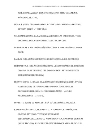 EL PODER DEL COLOR. LA INFLUENCIA DE LOS COLORES EN LOS CONSUMIDORES
PUBLICITARIAS (ISSN 1887-8598, ISSN-E 1989-5143). VOLUMEN 5,
NÚMERO 2, PP. 17-40.,
MORA, F. (2012). DESMONTANDO LA CIENCIA DEL NEUROMARKETING.
REVISTA REDES N º 29 PP 82-85,
NEUROMARKETING, LA TANGIBILIZACIÓN DE LAS EMOCIONES. TESIS
DOCTORAL DE LA UNIVERSITAT ABAT OLIBA CEU,
OTTO & OLAF Y NACHO MARTÍ (2008). COLOR Y PERCEPCIÓN ED. INDEX
BOOK.
PAGE, G. (S.F) .USING NEUROSCIENCE EFFECTIVELY. ED. RETRIEVED
PIEDRAHITA, J. (S.F) .NEUROMARKETING - ¿ENCONTRAMOS EL BOTÓN DE
COMPRA EN EL CEREBRO DEL CONSUMIDOR? RETRIEVED FROM
MARKETINGDIRECTO.COM
PRONTO SIONG, C., BRASS, M., & HANS-JOCHEN HEINZE & JOHN-DYLAN
HAYNES (2008). DETERMINANTES INCONSCIENTES DE LAS
DECISIONES LIBRES EN EL CEREBRO HUMANO . NATURE
NEUROSCIENCE 11, 543-545,
PUNSET, E. (2006). EL ALMA ESTA EN EL CEREBRO ED. AGUILAR.
RAMOS-ARGÜELLES, F., MORALES, G., & EGOZCUE, S., PABÓN, R.M,
ALONSO, M.T (2009). TÉCNICAS BÁSICAS DE
ELECTROENCEFALOGRAFÍA: PRINCIPIOS Y APLICACIONES CLÍNICAS
[BASIC TECHNIQUES OF ELECTROENCEPHALOGRAPHY: PRINCIPLES
 