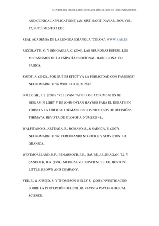 EL PODER DEL COLOR. LA INFLUENCIA DE LOS COLORES EN LOS CONSUMIDORES
AND CLINICAL APPLICATIONS] (AN. SIST. SANIT. NAVAR. 2009, VOL.
32, SUPLEMENTO 3 ED.)
REAL ACADEMIA DE LA LENGUA ESPAÑOLA."COLOR". WWW.RAE.ES
RIZZOLATTI, G. Y SINIGAGLIA, C. (2006). LAS NEURONAS ESPEJO. LOS
MECANISMOS DE LA EMPATÍA EMOCIONAL. BARCELONA: ED.
PAIDÓS.
SMIDT, A. (2012). ¿POR QUÉ ES EFECTIVA LA PUBLICIDAD CON FAMOSOS?.
NEUROMARKETING WORLD FORUM 2012.
SOLER GIL, F. J. (2009). "RELEVANCIA DE LOS EXPERIMENTOS DE
BENJAMIN LIBET Y DE JOHN-DYLAN HAYNES PARA EL DEBATE EN
TORNO A LA LIBERTAD HUMANA EN LOS PROCESOS DE DECISIÓN".
THÉMATA. REVISTA DE FILOSOFÍA. NÚMERO 41.,
WALFITANO O., ARTEAGA, R., ROMANO, S., & SAINICA, E. (2007).
NEUROMARKETING: CEREBRANDO NEGOCIOS Y SERVICIOS ED.
GRANICA.
WESTMORELAND, B.F., BENARROCH, E.E., DAUBE, J.R.,REAGAN, T.J. Y
SANDOCK, B.A. (1994). MEDICAL NEUROSCIENCES ED. BOSTON:
LITTLE, BROWN AND COMPANY.
YEE, E., & AHMED, S. Y THOMPSON-SHILLY S. (2008) INVESTIGACIÓN
SOBRE LA PERCEPCIÓN DEL COLOR. REVISTA PSYCHOLOGICAL
SCIENCE.
 