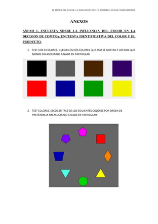 EL PODER DEL COLOR. LA INFLUENCIA DE LOS COLORES EN LOS CONSUMIDORES
ANEXOS
ANEXO 1. ENCUESTA SOBRE LA INFLUENCIA DEL COLOR EN LA
DECISION DE COMPRA. ENCUESTA IDENTIFICATIVA DEL COLOR Y EL
PRODUCTO.
1. TEST 4 DE 8 COLORES. ELEGIR LOS DOS COLORES QUE MAS LE GUSTAN Y LOS DOS QUE
MENOS SIN ASOCIARLO A NADA EN PARTICULAR
2. TEST COLORES. ESCOGER TRES DE LOS SIGUIENTES COLORES POR ORDEN DE
PREFERENCIA SIN ASOCIARLO A NADA EN PARTICULAR.
 