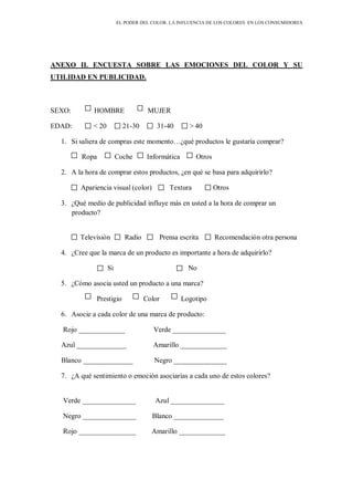 EL PODER DEL COLOR. LA INFLUENCIA DE LOS COLORES EN LOS CONSUMIDORES
ANEXO II. ENCUESTA SOBRE LAS EMOCIONES DEL COLOR Y SU
UTILIDAD EN PUBLICIDAD.
SEXO: HOMBRE MUJER
EDAD: < 20 21-30 31-40 > 40
1. Si saliera de compras este momento…¿qué productos le gustaría comprar?
Ropa Coche Informática Otros
2. A la hora de comprar estos productos, ¿en qué se basa para adquirirlo?
Apariencia visual (color) Textura Otros
3. ¿Qué medio de publicidad influye más en usted a la hora de comprar un
producto?
Televisión Radio Prensa escrita Recomendación otra persona
4. ¿Cree que la marca de un producto es importante a hora de adquirirlo?
Si No
5. ¿Cómo asocia usted un producto a una marca?
Prestigio Color Logotipo
6. Asocie a cada color de una marca de producto:
Rojo _____________ Verde _______________
Azul ______________ Amarillo _____________
Blanco ______________ Negro _______________
7. ¿A qué sentimiento o emoción asociarías a cada uno de estos colores?
Verde _______________ Azul _______________
Negro _______________ Blanco ______________
Rojo ________________ Amarillo _____________
 