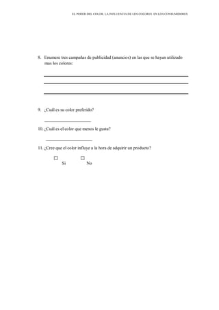 EL PODER DEL COLOR. LA INFLUENCIA DE LOS COLORES EN LOS CONSUMIDORES
8. Enumere tres campañas de publicidad (anuncios) en las que se hayan utilizado
mas los colores:
9. ¿Cuál es su color preferido?
_____________________
10. ¿Cuál es el color que menos le gusta?
_____________________
11. ¿Cree que el color influye a la hora de adquirir un producto?
Si No
 