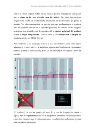 EL PODER DEL COLOR. LA INFLUENCIA DE LOS COLORES EN LOS CONSUMIDORES
Ésta es la versión original. Podéis ver una reacción positiva (marcada con un ave azul)
ante el plano de la rana saltando entre las pelotas. Ese plano aparentemente
insignificante resulta ser absolutamente fundamental en las emociones que genera el
anuncio. Pero más importante que esa reacción positiva a un plano que en principio no
tiene por qué tener relacion con la capacidad persuasiva del anuncio, son los tres picos
posteriores, que coinciden con la aparición del la ventaja principal del producto
(color), el slogan del producto (“Like no other”) y el bodegón con la imagen del
producto (el televisor SONY Bravia).
Para comprobar si las reacciones positivas a esos tres elementos clave tenían alguna
relación con el plano anterior, se realizó una segunda versión del anuncio eliminando el
plano de la rana y se testó de nuevo. Estas son las reacciones a esta segunda versión del
anuncio:
¿El resultado? La reacción positiva al plano de la rana ha desaparecido (como es
lógico). Pero lo sorprendente es que con él desaparecen también las reacciones positivas
a esos tres elementos que sí están relacionados con el propósito del anuncio (ventaja
principal, slogan y bodegón).
 