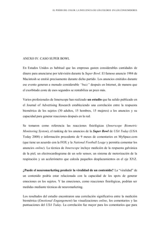EL PODER DEL COLOR. LA INFLUENCIA DE LOS COLORES EN LOS CONSUMIDORES
ANEXO IV. CASO SUPER BOWL
En Estados Unidos es habitual que las empresas gasten considerables cantidades de
dinero para anunciarse por televisión durante la Super Bowl. El famoso anuncio 1984 de
Macintosh se emitió precisamente durante dicho partido. Los anuncios emitidos durante
ese evento generan a menudo considerable “buzz” después en Internet, de manera que
el exorbitado coste de esos segundos se rentabiliza un poco más.
Varios profesionales de Innerscope han realizado un estudio que ha salido publicado en
el Journal of Advertising Research estableciendo una correlación entre la respuesta
biométrica de los sujetos (30 adultos, 15 hombres, 15 mujeres) a los anuncios y su
capacidad para generar reacciones después en la red.
Se tomaron como referencia las reacciones fisiológicas (Innerscope Biometric
Monitoring System), el ranking de los anuncios de la Super Bowl de USA Today (USA
Today 2008) e información procedente de 9 meses de comentarios en MySpace.com
(que tiene un acuerdo con la FOX y la National Football Leage y permitía comentar los
anuncios online). La técnica de Innerscope incluye medición de la respuesta galvánica
de la piel, un electrocardiograma de un solo sensor, un sistema de motorización de la
respiración y un acelerómetro que calcula pequeños desplazamientos en el eje XYZ.
¿Puede el neuromarketing predecir la viralidad de un contenido? La “viralidad” de
un contenido podría estar relacionada con la capacidad de los spots de generar
emociones en los sujetos. Y las emociones, como reacciones fisiológicas, podrían ser
medidas mediante técnicas de neuromarketing.
Los resultados del estudio encontraron una correlación significativa entre la medición
biométrica (Emotional Engangement) las visualizaciones online, los comentarios y las
puntuaciones del USA Today. La correlación fue mayor para los comentarios que para
 