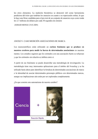 EL PODER DEL COLOR. LA INFLUENCIA DE LOS COLORES EN LOS CONSUMIDORES
los otros elementos. La medición biométrica se demostró útil como herramienta
predictora del éxito que tendrían los anuncios en cuanto a su repercusión online, lo que
la hace una firme candidata para el pre-test de un conjunto de anuncios cuyo coste ronda
los 2,7 millones de dólares por cada 30 segundos de emisión
(SERGIO MONGE 25.03.2009)
ANEXO V. CASO MEDICIÓN ASOCIACIONES DE MARCA
Los neurocientíficos están utilizando un curioso fenómeno que se produce en
nuestros cerebros para medir la fuerza de determinadas asociaciones en nuestras
mentes. Los estudios sugieren que los estímulos con una asociación fuerte se refuerzan
y que los estímulos sin relación se inhiben entre sí.
A partir de ese fenómeno se puede desarrollar una metodología de investigación. La
metodología tiene muy interesantes aplicaciones para el ámbito del branding y se ha
utilizado hasta ahora para identificar la fortaleza de determinadas asociaciones de marca
o la idoneidad de asociar determinados personajes públicos con determinadas marcas,
aunque sus implicaciones aún están por ser exploradas completamente.
¿En que consiste este automatismo de nuestro cerebro?
 