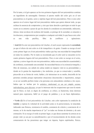 EL PODER DEL COLOR. LA INFLUENCIA DE LOS COLORES EN LOS CONSUMIDORES
Por lo tanto, si el gris aparece en los tres primeros lugares del test psicométrico contiene
un ingrediente de autoengaño. Entonces el puesto medio del color gris en el test
psicométrico es el quinto, sexto y séptimo lugar del test psicométrico. Pero si este color
aparece en el octavo lugar del test psicométrico indica que quiere abarcar todo, ya que
rechaza la ausencia de compromiso y cree que tiene derecho a participar en todo lo que
ocurre en su entorno a pesar de que los demás lo consideren un entrometido, indiscreto,
intruso, tiene un deseo de ocultarse del mundo, se protege de la sociedad, es renuente a
involucrarse, comprometerse por completo a cualquier actividad, lo que busca este color
es una vida pacífica, libre de conflictos y agitaciones.
• Azul (1) En este test psicométrico de Lüscher, el azul oscuro representa la serenidad,
ya que el efecto de este color es el de tranquilizar a la gente. Cuando se escoge al azul
como primer lugar en el test psicométrico indica que hay una necesidad de tranquilidad
en todos los sentidos. Por lo tanto se recomienda que el color azul se encuentre en los
cuatro primeros lugares del test psicométrico. Pero si este color se escoge en el sexto,
séptimo y octavo lugar de este test psicométrico, indica una necesidad de ecuanimidad y
de confianza, ocasionando una ansiedad. Su necesidad básica es la existencia tranquila y
libre de tensiones, ese anhelo de calma tendrá un impacto vital en su personalidad, y
donde no le gustan las inquietudes y las molestias, ya que es conservador y sensible,
precavido en su forma de vestir, hablar y de interactuar en su medio, desconfía de las
personas extrañas porque representan situaciones desconocidas e inquietantes, aunque
es un ser sociable prefiere tratar a las personas con antecedentes similares a los suyos.
Indica que se inclina por lo artístico, intelectual, es un ser simple, sereno,
individualista, pero discreto, ya que le interesan más las ocupaciones que usen la mente
que lo físico, es leal, es digno de confianza, es crítico, es humorista, tiene destreza
natural para expresarse, hábil en el juego de palabras y es un buen diplomático.
• Verde (2) En el test psicométrico de Lüscher, este color representa la condición de
tensión y expresa la voluntad de la actividad como es la perseverancia, la tenacidad,
indicando una firmeza, resistencia al cambio, constancia de criterio y conciencia de sí
mismo; se le da mucha importancia al “yo” en todas sus formas de dominio y de auto
estimación. Si se escoge el verde en primer lugar, es que desea aumentar la certeza en su
propio valer ya sea por su autoafirmación o por el reconocimiento de los demás como
consecuencia de las posesiones que tenga: en riqueza, logros espirituales, físicos,
 