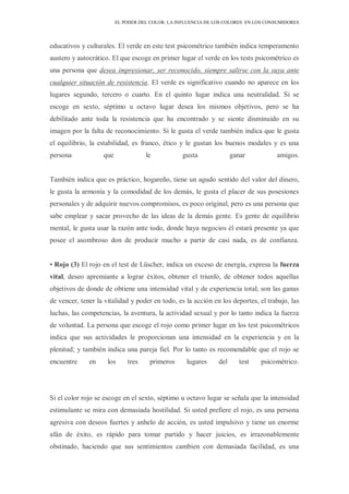 EL PODER DEL COLOR. LA INFLUENCIA DE LOS COLORES EN LOS CONSUMIDORES
educativos y culturales. El verde en este test psicométrico también indica temperamento
austero y autocrático. El que escoge en primer lugar el verde en los tests psicométrico es
una persona que desea impresionar, ser reconocido, siempre salirse con la suya ante
cualquier situación de resistencia. El verde es significativo cuando no aparece en los
lugares segundo, tercero o cuarto. En el quinto lugar indica una neutralidad. Si se
escoge en sexto, séptimo u octavo lugar desea los mismos objetivos, pero se ha
debilitado ante toda la resistencia que ha encontrado y se siente disminuido en su
imagen por la falta de reconocimiento. Si le gusta el verde también indica que le gusta
el equilibrio, la estabilidad, es franco, ético y le gustan los buenos modales y es una
persona que le gusta ganar amigos.
También indica que es práctico, hogareño, tiene un agudo sentido del valor del dinero,
le gusta la armonía y la comodidad de los demás, le gusta el placer de sus posesiones
personales y de adquirir nuevos compromisos, es poco original, pero es una persona que
sabe emplear y sacar provecho de las ideas de la demás gente. Es gente de equilibrio
mental, le gusta usar la razón ante todo, donde haya negocios él estará presente ya que
posee el asombroso don de producir mucho a partir de casi nada, es de confianza.
• Rojo (3) El rojo en el test de Lüscher, indica un exceso de energía, expresa la fuerza
vital, deseo apremiante a lograr éxitos, obtener el triunfo, de obtener todos aquellas
objetivos de donde de obtiene una intensidad vital y de experiencia total; son las ganas
de vencer, tener la vitalidad y poder en todo, es la acción en los deportes, el trabajo, las
luchas, las competencias, la aventura, la actividad sexual y por lo tanto indica la fuerza
de voluntad. La persona que escoge el rojo como primer lugar en los test psicométricos
indica que sus actividades le proporcionan una intensidad en la experiencia y en la
plenitud; y también indica una pareja fiel. Por lo tanto es recomendable que el rojo se
encuentre en los tres primeros lugares del test psicométrico.
Si el color rojo se escoge en el sexto, séptimo u octavo lugar se señala que la intensidad
estimulante se mira con demasiada hostilidad. Si usted prefiere el rojo, es una persona
agresiva con deseos fuertes y anhelo de acción, es usted impulsivo y tiene un enorme
afán de éxito, es rápido para tomar partido y hacer juicios, es irrazonablemente
obstinado, haciendo que sus sentimientos cambien con demasiada facilidad, es una
 