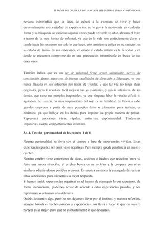 EL PODER DEL COLOR. LA INFLUENCIA DE LOS COLORES EN LOS CONSUMIDORES
persona extrovertida que se lanza de cabeza a la aventura de vivir y busca
entusiastamente una variedad de experiencias, no le gusta la monotonía en cualquier
forma y su búsqueda de variedad algunas veces puede volverlo voluble, alcanza el éxito
a través de la pura fuerza de voluntad, ya que en la vida son perfectamente claras y
tiende hacia los extremos en todo lo que hace, esto también se aplica en su carácter, en
su estado de ánimo, en sus emociones, en donde el estado natural es la felicidad y en
donde se encuentra comprometido en una persecución interminable en busca de sus
emociones.
También indica que es un ser de voluntad firme, tenaz, dominante, activo, de
constitución fuerte, vigoroso, de buenas cualidades de dirección y liderazgo, ya que
nunca flaquea en sus esfuerzos por tratar de triunfar, y que tal vez no tenga ideas
originales, pero le resultara fácil mejorar las ya existentes, y quizás inferiores, de los
demás, que tiene sus energías inagotables, ya que ninguna labor le resulta difícil, ni
agotadora de realizar, lo más sorprendente del rojo es su habilidad de llevar a cabo
grandes empresas a partir de muy pequeños datos o elementos para trabajar, es
dinámico, ya que influye en los demás para imponer su propia manera de pensar.
Representa emociones vivas, rápidas, instintivas, espontaneidad. Tendencias
impulsivas, cólera, comportamientos infantiles.
3.1.1. Test de personalidad de los colores 4 de 8
Nuestra personalidad se forja con el tiempo a base de experiencias vividas. Estas
experiencias pueden ser positivas o negativas. Pero siempre queda constancia en nuestro
cerebro.
Nuestro cerebro tiene conexiones de ideas, acciones o hechos que relaciona entre sí.
Ante una nueva situación, el cerebro busca en su archivo y la compara con otras
similares ofreciéndonos posibles acciones. Es nuestra memoria la encargada de realizar
estas conexiones, para ofrecernos la mejor respuesta.
Si hemos tenido experiencias negativas en el intento de conseguir lo que deseamos, de
forma inconsciente, podemos actuar de acuerdo a estas experiencias pasadas, y nos
reprimimos o actuamos a la defensiva.
Quizás deseamos algo, pero no nos dejamos llevar por el instinto, y nuestra reflexión,
siempre basada en hechos pasados y experiencias, nos lleva a hacer lo que en nuestro
parecer es lo mejor, pero que no es exactamente lo que deseamos.
 