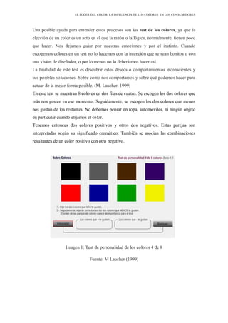 EL PODER DEL COLOR. LA INFLUENCIA DE LOS COLORES EN LOS CONSUMIDORES
Una posible ayuda para entender estos procesos son los test de los colores, ya que la
elección de un color es un acto en el que la razón o la lógica, normalmente, tienen poco
que hacer. Nos dejamos guiar por nuestras emociones y por el instinto. Cuando
escogemos colores en un test no lo hacemos con la intención que se sean bonitos o con
una visión de diseñador, o por lo menos no lo deberíamos hacer así.
La finalidad de este test es descubrir estos deseos o comportamientos inconscientes y
sus posibles soluciones. Sobre cómo nos comportamos y sobre qué podemos hacer para
actuar de la mejor forma posible. (M. Laucher, 1999)
En este test se muestran 8 colores en dos filas de cuatro. Se escogen los dos colores que
más nos gusten en ese momento. Seguidamente, se escogen los dos colores que menos
nos gustan de los restantes. No debemos pensar en ropa, automóviles, ni ningún objeto
en particular cuando elijamos el color.
Tenemos entonces dos colores positivos y otros dos negativos. Estas parejas son
interpretadas según su significado cromático. También se asocian las combinaciones
resultantes de un color positivo con otro negativo.
Imagen 1: Test de personalidad de los colores 4 de 8
Fuente: M Laucher (1999)
 