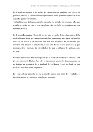 EL PODER DEL COLOR. LA INFLUENCIA DE LOS COLORES EN LOS CONSUMIDORES
En la siguiente pregunta se les pedía a los encuestados que asociarán cada color a un
producto genérico. A continuación se le presentaban varios productos específicos a los
que había que asociar un color.
En la última parte de la encuesta se les mostraba, por un lado, tres productos a los que
se debería asociar una marca, y varios colores a los que había que relacionar con una
marca de producto.
En la segunda encuesta (Anexo 2), por un lado se trataba de investigar acerca de la
motivación por la que los encuestados realizaban las compras, a través de qué medios
conocían las marcas y los productos. Por otro lado, se pedía a los encuestados que
asociaran una emoción o sentimiento a cada uno de los colores propuestos y que
nombraran tres campañas de publicidad en las que se utilizaran los colores como
reclamo.
El campo de actuación de la investigación que se ha llevado a cabo se ha limitado a 100
jóvenes menores de 20 años. Para ello, se ha realizado un muestro de conveniencia en
un instituto de secundaria de la localidad de La Bañeza (León) en donde se han
realizado las dos encuestas propuestas.
La metodología expuesta nos ha permitido extraer una serie de resultados y
conclusiones que se exponen en los próximos apartados.
 
