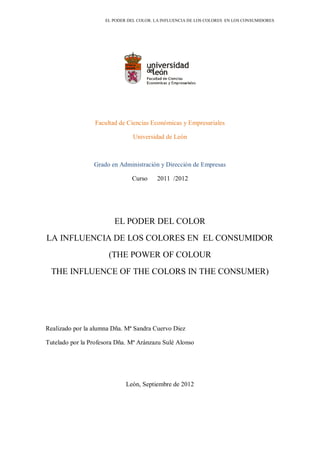 EL PODER DEL COLOR. LA INFLUENCIA DE LOS COLORES EN LOS CONSUMIDORES
Facultad de Ciencias Económicas y Empresariales
Universidad de León
Grado en Administración y Dirección de Empresas
Curso 2011 /2012
EL PODER DEL COLOR
LA INFLUENCIA DE LOS COLORES EN EL CONSUMIDOR
(THE POWER OF COLOUR
THE INFLUENCE OF THE COLORS IN THE CONSUMER)
Realizado por la alumna Dña. Mª Sandra Cuervo Diez
Tutelado por la Profesora Dña. Mª Aránzazu Sulé Alonso
León, Septiembre de 2012
 
