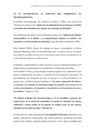 EL PODER DEL COLOR. LA INFLUENCIA DE LOS COLORES EN LOS CONSUMIDORES
4.2 LA NEUROCIENCIA AL SERVICIO DEL MARKETING: EL
NEUROMARKETING
La palabra “neuromarketing” fue acuñada por Smidts A. (2002), cuyo término fue
utilizado para referirse a las “técnicas de investigación de los mecanismos cerebrales
en la mente del consumidor para mejorar las estrategias de marketing”.
En su definición más clásica, el neuromarketing consiste en la "aplicación de métodos
neurocientíficos en el análisis y el comportamiento humano en relación a los
mercados a y los intercambios de marketing”. (Lee, Broderick, Chamberlain; 2007).
Kevin Randall (2009), director de estrategia de marca e investigación en Movéo
Integrated Marketing, define el neuromarketing como “la práctica de usar tecnología
para medir la actividad cerebral en los consumidores para utilizar esa información en
el desarrollo de productos y comunicaciones”
Estudiando y experimentado los efectos interactivos que la comunicación produce en el
cerebro humano se puede predecir y/o condicionar la conducta del consumidor.
En los últimos 10 años, se ha producido un enorme progreso en la comprensión de los
procesos fundamentales del cerebro y la elección de las preferencias subyacentes. El
neuromarketing está claramente en la fase de despegue y se está convirtiendo en un
negocio serio, el objetivo de neuromarketing es "una mejor comprensión del cliente y
su reacción a los estímulos de marketing mediante la medición de los procesos en el
cerebro (neuroimágenes y la biometría) y su inclusión en el desarrollo de la teoría y
los estímulos". (Smidts A. 2012)
“El objetivo principal del Neuromarketing es el de decodificar procesos que
forman parte en la mente del consumidor, la manera de descubrir sus deseos,
ambiciones y causas ocultas en sus opciones de compra, para, de esta manera,
entregarles lo que ellos necesitan” (Drucker P.)
Se trata pues, de un tipo especializado de investigación de mercados adoptado por las
grandes corporaciones trasnacionales, que utiliza mediciones biométricas (actividad
cerebral, ritmo cardíaco, respuesta galvánica de la piel...) de los sujetos estudiados para
 