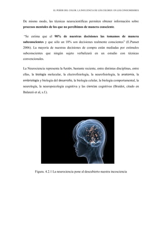 EL PODER DEL COLOR. LA INFLUENCIA DE LOS COLORES EN LOS CONSUMIDORES
De mismo modo, las técnicas neurocientíficas permiten obtener información sobre
procesos mentales de los que no percibimos de manera consciente.
“Se estima que el 90% de nuestras decisiones las tomamos de manera
subconscientes y que sólo un 10% son decisiones realmente conscientes” (E.Punset
2006). La mayoría de nuestras decisiones de compra están mediadas por estímulos
subconscientes que ningún sujeto verbalizará en un estudio con técnicas
convencionales.
La Neurociencia representa la fusión, bastante reciente, entre distintas disciplinas, entre
ellas, la biología molecular, la electrofisiología, la neurofisiología, la anatomía, la
embriología y biología del desarrollo, la biología celular, la biología comportamental, la
neurología, la neuropsicología cognitiva y las ciencias cognitivas (Braidot, citado en
Balanzó et al, s.f.).
Figura. 4.2.1 La neurociencia pone al descubierto nuestra incosciencia
 