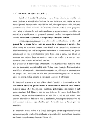 EL PODER DEL COLOR. LA INFLUENCIA DE LOS COLORES EN LOS CONSUMIDORES
4.3 LLEGANDO AL SUBCONSCIENTE
Cuando en el mundo del marketing se habla de neurociencia, los científicos se
están refiriendo a Neurociencia Cognitiva. Se trata de la rama que estudia las bases
neurológicas de las capacidades cognitivas, es decir, el comportamiento de las neuronas
cuando nuestro cerebro reacciona a los diferentes estímulos. Ésta se realiza preguntas
sobre cómo se ejecutan las actividades cerebrales en comportamientos complejos. La
neurociencia cognitiva usa tres grandes técnicas que estudian en comportamiento del
cerebro: Psicología Experimental, Neuropsicología e Imagen Cerebral.
La Psicología Experimental otorga información cuantificada sobre el cómo y el
porqué las personas hacen cosas en respuesta a situaciones o eventos. Las
situaciones y los eventos se conocen como Stimuli y son controlados y manipulados
minuciosamente por los científicos para ver el efecto en el comportamiento. Lo que se
estudia aquí son los comportamientos como dónde mira la gente, cuán rápido se
reacciona a un estímulo, hasta qué punto se recuerda un nombre, o se asocian entre
sujetos, o como se evalúa o se escogen las cosas.
Las aplicaciones de la Psicología Experimental a la Investigación de mercados están
más que avanzadas y son parte del día a día. Test de varios conceptos de comunicación
que difieren sólo en detalles y que comunican aspectos muy diferentes de las marcas son
un ejemplo claro. Resultados distintos para creatividades muy parecidas. En muchos
casos son simples test de control o en otros quizá decisorios de estrategias.
La segunda técnica que se usa para la Neurociencia Cognitiva es la Neuropsicología, la
cual estudia los efectos que una lesión, o funcionamiento anómalo, en el sistema
nervioso causa sobre los procesos cognitivos, psicológicos, emocionales y del
comportamiento individual. Se trata de crear imágenes del cerebro donde haya sido
dañado y, tras estímulos muy concretos, ver qué falla o reacción está ausente. Son
estudios muy difíciles de llevar a cabo y, por lo tanto, válidos para ser estudiados en
universidades o centros especializados, pero demasiado caros y lentos para las
empresas.
Lo interesante de ésta técnica es el uso de las imágenes cerebrales para el estudio del
comportamiento del cerebro. Ello nos lleva a la tercera técnica: la creación de imágenes
cerebrales, como técnica en sí misma. (Escera, 2004)
 