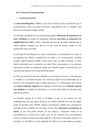 EL PODER DEL COLOR. LA INFLUENCIA DE LOS COLORES EN LOS CONSUMIDORES
4.3.1 Técnicas de Neuromarketing
Encefalografía (EEG)
La electroencefalografía (o EEG) es una de las técnicas de las neurociencias que el
neuromarketing utiliza con mayor frecuencia, especialmente por su reducido coste
frente a los sistemas de imagen cerebral.
La actividad coordinada de miles de neuronas produce diferencias de potencial en el
cuero cabelludo que pueden ser registradas utilizando electrodos en conjunción con
amplificadores de señal. Es decir, colocando una serie de electrodos repartidos por la
cabeza podemos hacernos una idea de en que zonas de nuestro cerebro se está
produciendo mayor actividad.
La actividad del encefalograma se mide en frecuencias y esta información se extrae en
un diagrama que refleja la amplitud de las ondas y su correspondiente actividad
cerebral. Según Eyssautier (2006) existen cuatro tipos de ondas cerebrales: el ritmo
Alpha (relacionada con la memoria), las ondas Theta (relacionadas con la estructura
emocional), las Beta (se manifiesta cuando una situación requiere concentración) y las
Gamma (suele aparecer en las fases REM del sueño).
La EEG que toma datos del cuero cabelludo es una técnica no invasiva y silenciosa que
es sensible a la actividad neuronal. Su resolución temporal está determinada por el
hardware pero típicamente mide el voltaje cada entre 1 y 3 milisegundos. Esto supone
una buena resolución temporal. Sin embargo, la EEG tiene una resolución espacial
muy limitada (al número de electrodos) y no ofrece datos fiables de las partes más
internas del cerebro.
La principal ventaja de la EEG es el coste, ya que es una técnica tan sólo
moderadamente cara que puede utilizarse con relativa facilidad (El coste del equipo
puede ser tan bajo como 10.000$, aunque se incrementa a medida que la densidad de
electrodos lo hace también). Por otra parte, la EEG ofrece libertad de movimientos al
sujeto, ya que éste puede moverse en una estancia e interactuar Aparte de la
accesibilidad de la técnica por su bajo coste, un uso frecuente de la encefalografía
consiste en medir la asimetría de ondas alpha (8-13 Hz) entre el hemisferio derecho y el
izquierdo. La actividad en la zona izquierda del cerebro se ha relacionado con estados
 