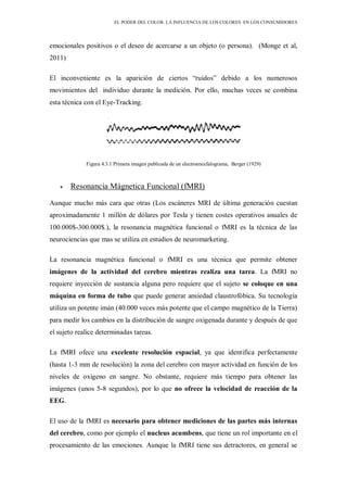 EL PODER DEL COLOR. LA INFLUENCIA DE LOS COLORES EN LOS CONSUMIDORES
emocionales positivos o el deseo de acercarse a un objeto (o persona). (Monge et al,
2011)
El inconveniente es la aparición de ciertos “ruidos” debido a los numerosos
movimientos del individuo durante la medición. Por ello, muchas veces se combina
esta técnica con el Eye-Tracking.
Figura 4.3.1 Primera imagen publicada de un electroencefalograma, Berger (1929)
Resonancia Mágnetica Funcional (fMRI)
Aunque mucho más cara que otras (Los escáneres MRI de última generación cuestan
aproximadamente 1 millón de dólares por Tesla y tienen costes operativos anuales de
100.000$-300.000$.), la resonancia magnética funcional o fMRI es la técnica de las
neurociencias que mas se utiliza en estudios de neuromarketing.
La resonancia magnética funcional o fMRI es una técnica que permite obtener
imágenes de la actividad del cerebro mientras realiza una tarea. La fMRI no
requiere inyección de sustancia alguna pero requiere que el sujeto se coloque en una
máquina en forma de tubo que puede generar ansiedad claustrofóbica. Su tecnología
utiliza un potente imán (40.000 veces más potente que el campo magnético de la Tierra)
para medir los cambios en la distribución de sangre oxigenada durante y después de que
el sujeto realice determinadas tareas.
La fMRI ofece una excelente resolución espacial, ya que identifica perfectamente
(hasta 1-3 mm de resolución) la zona del cerebro con mayor actividad en función de los
niveles de oxígeno en sangre. No obstante, requiere más tiempo para obtener las
imágenes (unos 5-8 segundos), por lo que no ofrece la velocidad de reacción de la
EEG.
El uso de la fMRI es necesario para obtener mediciones de las partes más internas
del cerebro, como por ejemplo el nucleus acumbens, que tiene un rol importante en el
procesamiento de las emociones. Aunque la fMRI tiene sus detractores, en general se
 
