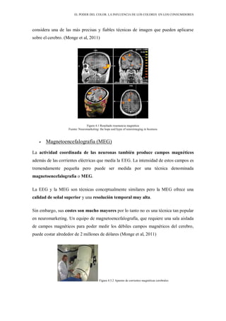 EL PODER DEL COLOR. LA INFLUENCIA DE LOS COLORES EN LOS CONSUMIDORES
considera una de las más precisas y fiables técnicas de imagen que pueden aplicarse
sobre el cerebro. (Monge et al, 2011)
Figura 4.1 Resultado resonancia magnética
Fuente: Neuromarketing: the hope and hype of neuroimaging in business
Magnetoencefalografía (MEG)
La actividad coordinada de las neuronas también produce campos magnéticos
además de las corrientes eléctricas que medía la EEG. La intensidad de estos campos es
tremendamente pequeña pero puede ser medida por una técnica denominada
magnetoencefalografía o MEG.
La EEG y la MEG son técnicas conceptualmente similares pero la MEG ofrece una
calidad de señal superior y una resolución temporal muy alta.
Sin embargo, sus costes son mucho mayores por lo tanto no es una técnica tan popular
en neuromarketing. Un equipo de magnetoencefalografía, que requiere una sala aislada
de campos magnéticos para poder medir los débiles campos magnéticos del cerebro,
puede costar alrededor de 2 millones de dólares (Monge et al, 2011)
Figura 4.3.2 Aparato de corrientes magnéticas cerebrales
 