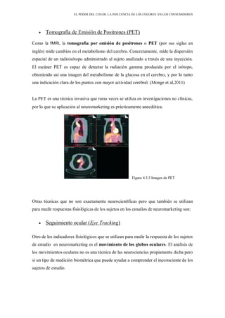 EL PODER DEL COLOR. LA INFLUENCIA DE LOS COLORES EN LOS CONSUMIDORES
Tomografía de Emisión de Positrones (PET)
Como la fMRI, la tomografía por emisión de positrones o PET (por sus siglas en
inglés) mide cambios en el metabolismo del cerebro. Concretamente, mide la dispersión
espacial de un radioisótopo administrado al sujeto analizado a través de una inyección.
El escáner PET es capaz de detectar la radiación gamma producida por el isótopo,
obteniendo así una imagen del metabolismo de la glucosa en el cerebro, y por lo tanto
una indicación clara de los puntos con mayor actividad cerebral. (Monge et al,2011)
La PET es una técnica invasiva que raras veces se utiliza en investigaciones no clínicas,
por lo que su aplicación al neuromarketing es prácticamente anecdótica.
Figura 4.3.3 Imagen de PET
Otras técnicas que no son exactamente neurocientíficas pero que también se utilizan
para medir respuestas fisiológicas de los sujetos en los estudios de neuromarketing son:
Seguimiento ocular (Eye Tracking)
Otro de los indicadores fisiológicos que se utilizan para medir la respuesta de los sujetos
de estudio en neuromarketing es el movimiento de los globos oculares. El análisis de
los movimientos oculares no es una técnica de las neurociencias propiamente dicha pero
si un tipo de medición biométrica que puede ayudar a comprender el inconsciente de los
sujetos de estudio.
 
