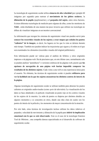 EL PODER DEL COLOR. LA INFLUENCIA DE LOS COLORES EN LOS CONSUMIDORES
La tecnología de seguimiento ocular utiliza cámaras de alta velocidad (por ejemplo 60
imágenes por segundo) para rastrear el movimiento de los globos oculares, la
dilatación de la pupila (pupilometría) y el parpadeo del sujeto, entre otros factores.
Existen diferentes tecnologías de medición pero algunas de ellas, como los monitores de
Tobii , están diseñadas de una manera tan poco invasiva que utilizar esa tecnología no
difiere de visualizar imágenes en un monitor convencional.
La información que recogen los sistemas de seguimiento visual nos pueden servir para
conocer los recorridos visuales de los sujetos y crear mapas que señalen los puntos
“calientes” de la imagen, es decir, los lugares en los que la vista se detiene durante
más tiempo. También nos pueden indicar las trayectorias que siguen y el orden en el que
son examinados los elementos (recorridos visuales del original publicitario).
Esta información puede ser valiosa para el análisis de folletos y otros originales
impresos o de páginas web. Ha de precisarse que, en este último caso, normalmente solo
se pueden analizar “pantallazos” o versiones estáticas de las páginas web, puesto que las
opciones de navegación de una página web harían imposible comparar los
resultados de los distintos sujetos. Cada visita a una web es una experiencia única para
el usuario. No obstante, las técnicas de seguimiento ocular si pueden utilizarse para
ver la facilidad con la que los sujetos encuentran los distintos centros de interés de
la página.
Algunas tecnologías de seguimiento ocular se utilizan también para detectar los puntos
calientes en originales audiovisuales (como spots de televisión). La visualización de los
datos se hace añadiendo a la película visualizada un punto rojo en los centros visuales
de los sujetos de la muestra. La nube de puntos se dispersa por distintos detalles en
algunos momentos y se concentra en otros, dando una idea clara de cuales son los
puntos de interés de la película y los momentos de mayor concentración de la atención.
Por otro lado, otras técnicas de investigación incluso utilizan los datos relativos al
parpadeo, velocidad de movimiento y dilatación de la pupila para inferir la implicación
emocional con lo que se está observando. Este es el caso de la tecnología Emotion
Tool de iMotions , una compañía danesa especializada en el desarrollo de software de
seguimiento ocular.
 