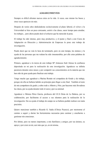 EL PODER DEL COLOR. LA INFLUENCIA DE LOS COLORES EN LOS CONSUMIDORES
AGRADECIMIENTOS
Siempre es difícil afrontar nuevos retos en la vida. A veces, uno mismo los busca y
otras veces aparecen sin más.
Después de varios años dedicándome exclusivamente al plano laboral, el volver a la
Universidad se hizo un poco estresante, asistir a las clases, sacar tiempo para estudiar,
los trabajos... pero ahora puedo decir el esfuerzo que ha merecido la pena.
El trabajo ha sido intenso, pero muy productivo, y el punto y final a este Curso de
Adaptación en Dirección y Administración de Empresas lo pone este trabajo de
investigación.
Puedo decir que no veía lo hora de terminarlo, pero en este tiempo, los ánimos y la
ayuda de las personas que me rodean ha sido innumerables, por ello estas palabras de
agradecimiento.
Primero, agradecer a la tutora de este trabajo Mª Aránzazu Sulé Alonso la confianza
depositada en mi para la realización de esta investigación. Agradezco su infinita
paciencia durante estos meses y por compartir sus conocimientos en la materia que me
han sido de gran ayuda para finalizar este trabajo.
Tengo mucho que agradecer a Marina Román mi compañera de Grado y de trabajo,
porque sin ella no hubiera habido un principio para llegar a este final. También al resto
de mis compañeros de grado y sobre todo a Alberto y Nito, por hacerme más llevaderas
las clases, por su ayuda durante todo el curso y por su amistad.
Agradecer a Mónica Pérez García, profesora del I.E.S Ornia de La Bañeza, por su
colaboración, por facilitarme el acceso a sus alumnos para la realización de la
investigación. Sin su ayuda el trabajo de campo no se hubiera podido realizar con tanta
precisión.
Quiero mencionar también a Ricardo G. Sadia (Clínica Psyteco), por mostrarme el
camino a seguir y darme las herramientas necesarias para caminar y enseñarme a
gestionar mis emociones.
Por último, pero no menos importante, a mis familiares y amigos, por sus ánimos, su
apoyo y por creer en mí, casi más que yo, en mi misma.
 