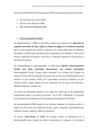 EL PODER DEL COLOR. LA INFLUENCIA DE LOS COLORES EN LOS CONSUMIDORES
Se han encontrado diferentes términos para referirse a la respuesta galvánica de la piel:
Electrodermal Activation (EDA)
Galvanic Skin Response (GSR)
Skin Conductance Response (SCR
Electromiografía (EMG)
La electromiografía o EMG es una técnica médica que consiste en la aplicación de
pequeños electrodos de bajo voltaje en forma de agujas en el territorio muscular
que se desea estudiar para medir la respuesta y la conectividad entre los diferentes
electrodos. La EMG mide actividad eléctrica generada por los músculos, sobre todo el
músculo superciliar (Corrugator supercili) y el músculo cigomático (Zygomaticus) o
músculo de la sonrisa.
En neuromarketing, la electromiografía se utiliza para registrar microexpresiones
faciales que están conectadas directamente con estados emocionales
(electromiografía facial). Cuando somos sometidos a un estímulo (por ejemplo un
anuncio de televisión), los músculos de nuestra cara se mueven involuntariamente como
reacción a lo que estamos viendo. Es el equivalente a sonreir en respuesta a lo que
estamos viendo, aunque algunas de esas expresiones son de muy corta duración y
difíciles de detectar a simple vista.
La lectura de expresiones faciales es un campo de estudio que se ha popularizado
recientemente gracias a la serie de televisión “Lie to Me” (“Mienteme“, en España),
cuyo argumento está inspirado en las investigaciones del Doctor Paul Ekman.
La electromiografía (EMG) puede ser un poderoso indicador de valencia positiva o
negativa de la reacción a los estímulos (es decir, gusto o disgusto), especialmente para
estímulos visuales, auditivos, olfativos y gustativos.
El sistema Neuro-Trace de LAB, por ejemplo, utiliza la información de la
electromiografía para calcular los índices emocionales de respuesta a los distintos
 