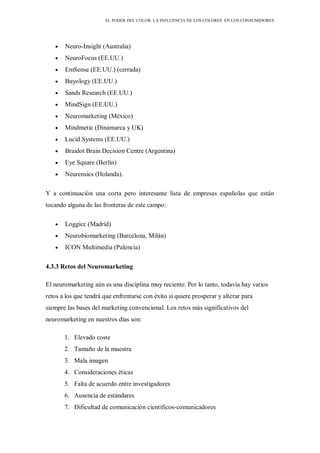 EL PODER DEL COLOR. LA INFLUENCIA DE LOS COLORES EN LOS CONSUMIDORES
Neuro-Insight (Australia)
NeuroFocus (EE.UU.)
EmSense (EE.UU.) (cerrada)
Buyology (EE.UU.)
Sands Research (EE.UU.)
MindSign (EE.UU.)
Neuromarketing (México)
Mindmetic (Dinamarca y UK)
Lucid Systems (EE.UU.)
Braidot Brain Decision Centre (Argentina)
Eye Square (Berlín)
Neurensics (Holanda).
Y a continuación una corta pero interesante lista de empresas españolas que están
tocando alguna de las fronteras de este campo:
Loggicc (Madrid)
Neurobiomarketing (Barcelona, Milán)
ICON Multimedia (Palencia)
4.3.3 Retos del Neuromarketing
El neuromarketing aún es una disciplina muy reciente. Por lo tanto, todavía hay varios
retos a los que tendrá que enfrentarse con éxito si quiere prosperar y alterar para
siempre las bases del marketing convencional. Los retos más significativos del
neuromarketing en nuestros días son:
1. Elevado coste
2. Tamaño de la muestra
3. Mala imagen
4. Consideraciones éticas
5. Falta de acuerdo entre investigadores
6. Ausencia de estándares
7. Dificultad de comunicación científicos-comunicadores
 