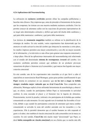 EL PODER DEL COLOR. LA INFLUENCIA DE LOS COLORES EN LOS CONSUMIDORES
4.3.4 Aplicaciones del Neuromarketing
La utilización de escáneres cerebrales permite afinar las campañas publicitarias y
hacerlas más eficaces. Hay empresas que, antes de proceder al lanzamiento de las piezas
que las componen, las testean con una muestra mediante escáneres cerebrales. Esto les
permite conocer de antemano cuáles son las reacciones de personas representativas de
su target ante determinados estímulos y definir qué parte del diseño debe cambiarse y
qué parte debe mantenerse. cambiarse y qué parte debe mantenerse.
Las técnicas de resonancia magnética también se utilizan en la planificación de la
estrategia de medios. En este sentido, varios experimentos han demostrado que los
anuncios en radio activan la zona del cerebro que almacena las memorias a corto plazo,
los medios impresos permiten una mayor concentración y con ello un mayor recuerdo
de la información, y la televisión es más eficaz para generar una respuesta emocional y
a largo plazo. Otra de las aplicaciones interesantes del neuromarketing está relacionada
con el estudio del denominado sistema de recompensas (reward) del cerebro. Los
escáneres cerebrales permiten conocer qué atributos de un producto provocan
sensaciones de placer o bienestar en el consumidor y qué marcas han logrado una mayor
conexión emocional.
En este sentido, uno de los experimentos más conocidos es el que llevó a cabo el
especialista en neurociencias Read Montague, quien quiso probar científicamente lo que
Pepsi insistía en comunicar en sus anuncios: que en los test a ciegas su bebida
siempre resultaba mejor valorada que su rival Coca-Cola. Para comprobar esta
afirmación, Montague replicó el test utilizando herramientas de neurobiología y observó
que, en efecto, cuando los participantes bebían Pepsi se incrementaba la actividad
cerebral, la zona asociada al placer y el bienestar tras la ingesta de alimentos.
Posteriormente, invirtió la prueba y informó a los participantes de la bebida que estaban
consumiendo en cada momento. En este segundo test el resultado fue favorable a Coca-
Cola, debido a que cuando los participantes conocían de antemano qué marca estaban
consumiendo se activaba la zona del cerebro asociada con los recuerdos y a las
experiencias. Ello le permitió demostrar que el cerebro humano no sólo responde al
gusto o al sabor, sino también al vínculo emocional de cada consumidor con la marca en
cuestión. En este sentido, Coca-Cola está mucho mejor “posicionada” que Pepsi, es
decir había conseguido un vínculo emocional con sus clientes que va mucho más allá
 