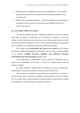 EL PODER DEL COLOR. LA INFLUENCIA DE LOS COLORES EN LOS CONSUMIDORES
Predicción de la viralidad de los anuncios (Caso SuperBowl) – Se ha utilizado
para predecir que anuncios de la Super Bowl darían más que hablar en la red
(Ver anexo IV).
Medición de Asociaciones de Marca – ¿Cómo de apropiado es un personaje para
una marca? ¿Cómo de fuertes las asociaciones que el público tiene de esa
marca? (Ver anexo V)
4.4 TAN CERCA PERO TAN LEJOS
Un tema que siempre preocupó al marketing tradicional es por qué en algunos
casos había una brecha tan importante entre la intención de compra y la acción de
compra. En otros términos, por qué las personas que en las encuestas tenían una actitud
muy favorable hacia un producto o servicio –hasta el punto de manifestar expresamente
que lo comprarían- no lo adquirían cuando éste era lanzado al mercado.
Esto se debe a que la información que ingresa en el cerebro por los sistemas
sensoriales, sumada al aprendizaje del consumidor, esto es, a todo lo que tiene grabado
en su memoria, estimula conexiones sinápticas entre diferentes neuronas,
conformando redes interconectadas. (Braidot, 2010)
El neuromarketing es especialmente útil para conocer la información que se
genera en las profundidades de la mente, a la que solo se puede acceder utilizando
técnicas avanzadas.
El cerebro responde a distintos tipos de estímulos a un nivel subconsciente,
influenciando nuestro comportamiento y nuestras acciones (Wald, 2011).
Pero aunque los resultados de estas técnicas son prometedores y nos acercan a
conocer nuestra mente, ¿Conocemos realmente el funcionamiento de nuestro cerebro?
¿Es tan sencillo llegar al subconsciente? ¿Se puede predecir las decisiones de compra
del consumidor? Continuemos pues, buscando las respuestas….
 