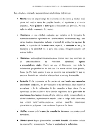 EL PODER DEL COLOR. LA INFLUENCIA DE LOS COLORES EN LOS CONSUMIDORES
Las estructuras principales que encontramos en el sistema límbico son:
Tálamo: tiene un amplio rango de conexiones con la corteza y muchas otras
partes del cerebro, como los ganglios basales, el hipotálamo y el tronco
encefálico. Puede percibir el dolor pero no localizarlo con precisión. Procesa
todas las señales procedentes del entorno.
Hipotálamo: es una glándula endocrina que participa en la liberación de
numerosas hormonas reguladoras del Sistema nervioso autónomo (SNA) y tiene
varias funciones importantes, incluidas el control del apetito, los patrones de
sueño, la regulación de la temperatura corporal, la conducta sexual y la
respuesta a la ansiedad. Es la parte más antigua (filogenéticamente) del
sistema límbico.
Hipocampo: las investigaciones apuntan a que tiene un papel muy importante en
el almacenamiento de recuerdos episódicos, ligados
a acontecimientos vitales. Parece ser que el hipocampo coge toda la
información que proviene de los sentidos y la asocia con una cosa, persona,
lugar, etc. Por tanto usamos lo que ya sabemos para comprender lo que no
sabemos. También nos estimula a la búsqueda de lo nuevo y desconocido.
Amígdala: Es la responsable de la creación de experiencias con recuerdos
emocionales asociados, del procesamiento de la información vital durante el
aprendizaje y de la codificación de los recuerdos a largo plazo. Es un
aprendizaje de tipo asociativo. Sería también responsable de la generación de
emociones primarias (agresividad, alegría, tristeza y miedo) correspondientes a
estímulos externos y a pensamientos internos. Alerta al cuerpo en las situaciones
que exigen supervivencia. Almacena también recuerdos emocionales
potencialmente peligrosos, como un sistema de prevención futuro.
Hipófisis: se encarga de la secreción y regulación hormonal en conexión con el
hipotálamo.
Glándula pineal: regula químicamente los niveles de sueño y los ritmos cíclicos
de procreación y apareamiento. Produce la serotonina y la melatonina.
 
