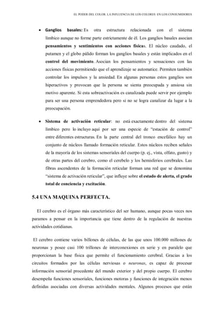 EL PODER DEL COLOR. LA INFLUENCIA DE LOS COLORES EN LOS CONSUMIDORES
Ganglios basales: Es otra estructura relacionada con el sistema
límbico aunque no forme parte estrictamente de él. Los ganglios basales asocian
pensamientos y sentimientos con acciones físicas. El núcleo caudado, el
putamen y el globo pálido forman los ganglios basales y están implicados en el
control del movimiento. Asocian los pensamientos y sensaciones con las
acciones físicas permitiendo que el aprendizaje se automatice. Permiten también
controlar los impulsos y la ansiedad. En algunas personas estos ganglios son
hiperactivos y provocan que la persona se sienta preocupada y ansiosa sin
motivo aparente. Si esta sobreactivación es canalizada puede servir por ejemplo
para ser una persona emprendedora pero si no se logra canalizar da lugar a la
preocupación.
Sistema de activación reticular: no está exactamente dentro del sistema
límbico pero lo incluyo aquí por ser una especie de “estación de control”
entre diferentes estructuras. En la parte central del tronco encefálico hay un
conjunto de núcleos llamado formación reticular. Estos núcleos reciben señales
de la mayoría de los sistemas sensoriales del cuerpo (p. ej., vista, olfato, gusto) y
de otras partes del cerebro, como el cerebelo y los hemisferios cerebrales. Las
fibras ascendentes de la formación reticular forman una red que se denomina
“sistema de activación reticular”, que influye sobre el estado de alerta, el grado
total de conciencia y excitación.
5.4 UNA MAQUINA PERFECTA.
El cerebro es el órgano más característico del ser humano, aunque pocas veces nos
paramos a pensar en la importancia que tiene dentro de la regulación de nuestras
actividades cotidianas.
El cerebro contiene varios billones de células, de las que unos 100.000 millones de
neuronas y posee casi 100 trillones de interconexiones en serie y en paralelo que
proporcionan la base física que permite el funcionamiento cerebral. Gracias a los
circuitos formados por las células nerviosas o neuronas, es capaz de procesar
información sensorial procedente del mundo exterior y del propio cuerpo. El cerebro
desempeña funciones sensoriales, funciones motoras y funciones de integración menos
definidas asociadas con diversas actividades mentales. Algunos procesos que están
 