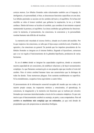EL PODER DEL COLOR. LA INFLUENCIA DE LOS COLORES EN LOS CONSUMIDORES
corteza motora. Los lóbulos frontales están relacionados también con el lenguaje, la
inteligencia y la personalidad, si bien, se desconocen funciones específicas en esta área.
Los lóbulos parietales se asocian con los sentidos del tacto y el equilibrio. En la base del
encéfalo se sitúa el tronco cerebral, que gobierna la respiración, la tos y el latido
cardíaco. Detrás del tronco se localiza el cerebelo, que coordina el movimiento corporal
manteniendo la postura y el equilibrio. Las áreas cerebrales que gobiernan las funciones
como la memoria, el pensamiento, las emociones, la conciencia y la personalidad,
resultan bastante más difíciles de localizar.
La memoria está vinculada al sistema límbico, situado en el centro del encéfalo. Por
lo que respecta a las emociones, se sabe que el hipocampo controla la sed, el hambre, la
agresión y las emociones en general. Se postula que los impulsos procedentes de los
lóbulos frontales se integran en el sistema límbico, llegando al hipotálamo, estructura
que a su vez regula el funcionamiento de la glándula hipofisaria, productora de varias
hormonas.
Es en el córtex donde se integran las capacidades cognitivas, donde se encuentra
nuestra capacidad de ser conscientes, de establecer relaciones y de hacer razonamientos
complejos. Lo que llamamos sustancia gris es una pequeña capa que recubre el resto del
cerebro. Pero el córtex cerebral humano tiene una característica que la distingue de
todas las demás. Tiene numerosos pliegues. Esto aumenta notablemente su superficie.
Si la extendiéramos, ocuparía el área equivalente a cuatro folios.
El procesamiento de la información sensorial recogida del mundo que nos rodea y de
nuestro propio cuerpo, las respuestas motrices y emocionales, el aprendizaje, la
conciencia, la imaginación y la memoria son funciones que se realizan por circuitos
formados por neuronas interrelacionadas a través de los contactos sinápticos. Es por este
motivo que el funcionamiento cerebral se asemeja, en parte, a una computadora. Pero el
cerebro es muchísimo más complejo que un ordenador, ya que está dotado de
propiedades que solo proporciona su naturaleza biológica.
 