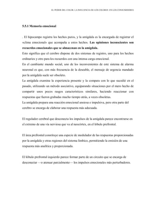 EL PODER DEL COLOR. LA INFLUENCIA DE LOS COLORES EN LOS CONSUMIDORES
5.5.1 Memoria emocional
. El hipocampo registra los hechos puros, y la amígdala es la encargada de registrar el
«clima emocional» que acompaña a estos hechos. Las opiniones inconscientes son
recuerdos emocionales que se almacenan en la amígdala.
Esto significa que el cerebro dispone de dos sistemas de registro, uno para los hechos
ordinarios y otro para los recuerdos con una intensa carga emocional.
En el cambiante mundo social, uno de los inconvenientes de este sistema de alarma
neuronal es que, con más frecuencia de la deseable, el mensaje de urgencia mandado
por la amígdala suele ser obsoleto.
La amígdala examina la experiencia presente y la compara con lo que sucedió en el
pasado, utilizando un método asociativo, equiparando situaciones por el mero hecho de
compartir unos pocos rasgos característicos similares, haciendo reaccionar con
respuestas que fueron grabadas mucho tiempo atrás, a veces obsoletas.
La amígdala prepara una reacción emocional ansiosa e impulsiva, pero otra parte del
cerebro se encarga de elaborar una respuesta más adecuada.
El regulador cerebral que desconecta los impulsos de la amígdala parece encontrarse en
el extremo de una vía nerviosa que va al neocórtex, en el lóbulo prefrontal.
El área prefrontal constituye una especie de modulador de las respuestas proporcionadas
por la amígdala y otras regiones del sistema límbico, permitiendo la emisión de una
respuesta más analítica y proporcionada.
El lóbulo prefrontal izquierdo parece formar parte de un circuito que se encarga de
desconectar —o atenuar parcialmente— los impulsos emocionales más perturbadores.
 