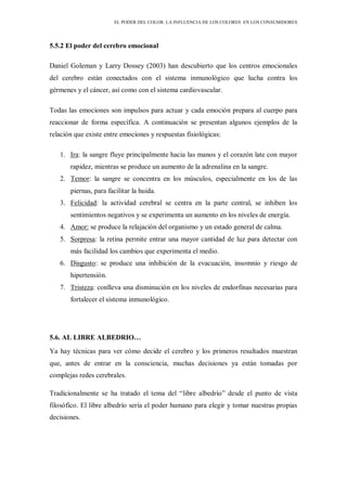 EL PODER DEL COLOR. LA INFLUENCIA DE LOS COLORES EN LOS CONSUMIDORES
5.5.2 El poder del cerebro emocional
Daniel Goleman y Larry Dossey (2003) han descubierto que los centros emocionales
del cerebro están conectados con el sistema inmunológico que lucha contra los
gérmenes y el cáncer, así como con el sistema cardiovascular.
Todas las emociones son impulsos para actuar y cada emoción prepara al cuerpo para
reaccionar de forma específica. A continuación se presentan algunos ejemplos de la
relación que existe entre emociones y respuestas fisiológicas:
1. Ira: la sangre fluye principalmente hacia las manos y el corazón late con mayor
rapidez, mientras se produce un aumento de la adrenalina en la sangre.
2. Temor: la sangre se concentra en los músculos, especialmente en los de las
piernas, para facilitar la huida.
3. Felicidad: la actividad cerebral se centra en la parte central, se inhiben los
sentimientos negativos y se experimenta un aumento en los niveles de energía.
4. Amor: se produce la relajación del organismo y un estado general de calma.
5. Sorpresa: la retina permite entrar una mayor cantidad de luz para detectar con
más facilidad los cambios que experimenta el medio.
6. Disgusto: se produce una inhibición de la evacuación, insomnio y riesgo de
hipertensión.
7. Tristeza: conlleva una disminución en los niveles de endorfinas necesarias para
fortalecer el sistema inmunológico.
5.6. AL LIBRE ALBEDRIO…
Ya hay técnicas para ver cómo decide el cerebro y los primeros resultados muestran
que, antes de entrar en la consciencia, muchas decisiones ya están tomadas por
complejas redes cerebrales.
Tradicionalmente se ha tratado el tema del “libre albedrío” desde el punto de vista
filosófico. El libre albedrío sería el poder humano para elegir y tomar nuestras propias
decisiones.
 