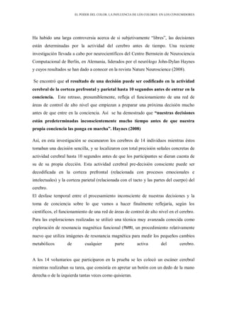 EL PODER DEL COLOR. LA INFLUENCIA DE LOS COLORES EN LOS CONSUMIDORES
Ha habido una larga controversia acerca de si subjetivamente “libres”, las decisiones
están determinadas por la actividad del cerebro antes de tiempo. Una reciente
investigación llevada a cabo por neurocientíficos del Centro Bernstein de Neurociencia
Computacional de Berlín, en Alemania, liderados por el neurólogo John-Dylan Haynes
y cuyos resultados se han dado a conocer en la revista Nature Neuroscience (2008).
Se encontró que el resultado de una decisión puede ser codificado en la actividad
cerebral de la corteza prefrontal y parietal hasta 10 segundos antes de entrar en la
conciencia. Este retraso, presumiblemente, refleja el funcionamiento de una red de
áreas de control de alto nivel que empiezan a preparar una próxima decisión mucho
antes de que entre en la conciencia. Así se ha demostrado que “nuestras decisiones
están predeterminadas inconscientemente mucho tiempo antes de que nuestra
propia conciencia las ponga en marcha”. Haynes (2008)
Así, en esta investigación se escanearon los cerebros de 14 individuos mientras éstos
tomaban una decisión sencilla, y se localizaron con total precisión señales concretas de
actividad cerebral hasta 10 segundos antes de que los participantes se dieran cuenta de
su de su propia elección. Esta actividad cerebral pre-decisión consciente puede ser
decodificada en la corteza prefrontal (relacionada con procesos emocionales e
intelectuales) y la corteza parietal (relacionada con el tacto y las partes del cuerpo) del
cerebro.
El desfase temporal entre el procesamiento inconsciente de nuestras decisiones y la
toma de conciencia sobre lo que vamos a hacer finalmente reflejaría, según los
científicos, el funcionamiento de una red de áreas de control de alto nivel en el cerebro.
Para las exploraciones realizadas se utilizó una técnica muy avanzada conocida como
exploración de resonancia magnética funcional (fMRI, un procedimiento relativamente
nuevo que utiliza imágenes de resonancia magnética para medir los pequeños cambios
metabólicos de cualquier parte activa del cerebro.
A los 14 voluntarios que participaron en la prueba se les colocó un escáner cerebral
mientras realizaban su tarea, que consistía en apretar un botón con un dedo de la mano
derecha o de la izquierda tantas veces como quisieran.
 