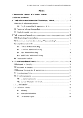 EL PODER DEL COLOR. LA INFLUENCIA DE LOS COLORES EN LOS CONSUMIDORES
INDICE
1. Introducción: En busca de la fórmula perfecta ..................................................... 1
2. Objetivos del estudio............................................................................................... 3
3. Tras la búsqueda de información: Metodología y fuentes………………………...5
3.1 Fuentes de información primaria......................................................................... 5
3.1.1 Test de personalidad de los colores 4 de 8 ................................................ 8
3.2 Fuentes de información secundaria .................................................................. 10
3.3 Diseño del estudio empírico............................................................................. 10
4. Viaje al centro de la mente…………………………………………………………12
4.1 Del marketing al neuromarketing ...................................................................... 12
4.2 Neurociencia al servicio del marketing: “Neuromarketing” .............................. 13
4.3 Llegando subconsciente .................................................................................. 16
4.3.1 Técnicas de Neuromarketing .................................................................. 17
4.3.2 El mercado del neuromarketing............................................................... 25
4.3.3 Retos del neuromarketing ...................................................................... 26
4.3.4 Aplicaciones del neuromarketing ........................................................... 27
4.4 Tan cerca pero tan lejos ................................................................................... 29
5. La respuesta está en el cerebro…………………………………………………….30
5.1 Indagando en el cerebro ................................................................................... 30
5.2 Procesando las imágenes .................................................................................. 32
5.3 El sistema límbico centro de las emociones....................................................... 32
5.4 Una máquina perfecta ..................................................................................... 34
5.5 El cerebro emocional ...................................................................................... 37
5.5.1 La memoria emocional .......................................................................... 38
5.5.2 El poder del cerebro emocional .............................................................. 40
5.6 Al libre albedrío .............................................................................................. 40
5.7 Tentando al cerebro ......................................................................................... 49
5.7.1 Primming ............................................................................................... 43
5.7.2 Mensajes subliminales ........................................................................... 44
5.7.3 Las neuronas espejo ............................................................................... 44
 