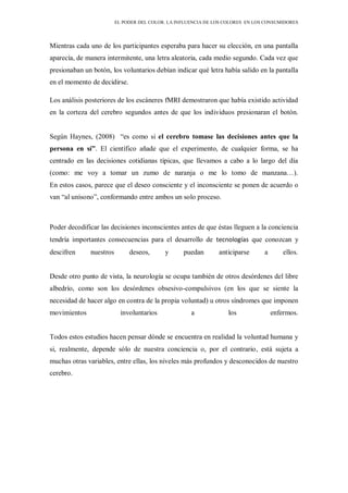 EL PODER DEL COLOR. LA INFLUENCIA DE LOS COLORES EN LOS CONSUMIDORES
Mientras cada uno de los participantes esperaba para hacer su elección, en una pantalla
aparecía, de manera intermitente, una letra aleatoria, cada medio segundo. Cada vez que
presionaban un botón, los voluntarios debían indicar qué letra había salido en la pantalla
en el momento de decidirse.
Los análisis posteriores de los escáneres fMRI demostraron que había existido actividad
en la corteza del cerebro segundos antes de que los individuos presionaran el botón.
Según Haynes, (2008) “es como si el cerebro tomase las decisiones antes que la
persona en sí”. El científico añade que el experimento, de cualquier forma, se ha
centrado en las decisiones cotidianas típicas, que llevamos a cabo a lo largo del día
(como: me voy a tomar un zumo de naranja o me lo tomo de manzana…).
En estos casos, parece que el deseo consciente y el inconsciente se ponen de acuerdo o
van “al unísono”, conformando entre ambos un solo proceso.
Poder decodificar las decisiones inconscientes antes de que éstas lleguen a la conciencia
tendría importantes consecuencias para el desarrollo de tecnologías que conozcan y
descifren nuestros deseos, y puedan anticiparse a ellos.
Desde otro punto de vista, la neurología se ocupa también de otros desórdenes del libre
albedrío, como son los desórdenes obsesivo-compulsivos (en los que se siente la
necesidad de hacer algo en contra de la propia voluntad) u otros síndromes que imponen
movimientos involuntarios a los enfermos.
Todos estos estudios hacen pensar dónde se encuentra en realidad la voluntad humana y
si, realmente, depende sólo de nuestra conciencia o, por el contrario, está sujeta a
muchas otras variables, entre ellas, los niveles más profundos y desconocidos de nuestro
cerebro.
 