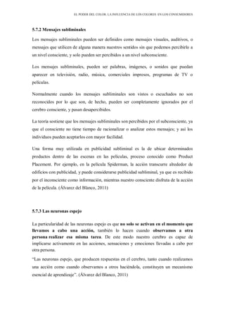 EL PODER DEL COLOR. LA INFLUENCIA DE LOS COLORES EN LOS CONSUMIDORES
5.7.2 Mensajes subliminales
Los mensajes subliminales pueden ser definidos como mensajes visuales, auditivos, o
mensajes que utilicen de alguna manera nuestros sentidos sin que podemos percibirlo a
un nivel consciente, y solo pueden ser percibidos a un nivel subconsciente.
Los mensajes subliminales, pueden ser palabras, imágenes, o sonidos que puedan
aparecer en televisión, radio, música, comerciales impresos, programas de TV o
películas.
Normalmente cuando los mensajes subliminales son vistos o escuchados no son
reconocidos por lo que son, de hecho, pueden ser completamente ignorados por el
cerebro consciente, y pasan desapercibidos.
La teoría sostiene que los mensajes subliminales son percibidos por el subconsciente, ya
que el consciente no tiene tiempo de racionalizar o analizar estos mensajes; y así los
individuos pueden aceptarlos con mayor facilidad.
Una forma muy utilizada en publicidad subliminal es la de ubicar determinados
productos dentro de las escenas en las películas, proceso conocido como Product
Placement. Por ejemplo, en la película Spiderman, la acción transcurre alrededor de
edificios con publicidad, y puede considerarse publicidad subliminal, ya que es recibido
por el inconsciente como información, mientras nuestro consciente disfruta de la acción
de la película. (Álvarez del Blanco, 2011)
5.7.3 Las neuronas espejo
La particularidad de las neuronas espejo es que no solo se activan en el momento que
llevamos a cabo una acción, también lo hacen cuando observamos a otra
persona realizar esa misma tarea. De este modo nuestro cerebro es capaz de
implicarse activamente en las acciones, sensaciones y emociones llevadas a cabo por
otra persona.
“Las neuronas espejo, que producen respuestas en el cerebro, tanto cuando realizamos
una acción como cuando observamos a otros haciéndola, constituyen un mecanismo
esencial de aprendizaje”. (Álvarez del Blanco, 2011)
 