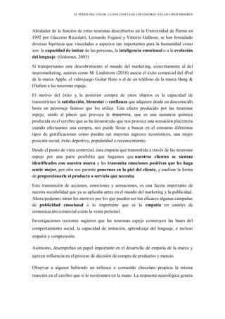 EL PODER DEL COLOR. LA INFLUENCIA DE LOS COLORES EN LOS CONSUMIDORES
Alrededor de la función de estas neuronas descubiertas en la Universidad de Parma en
1992 por Giacomo Rizzolatti, Leonardo Fogassi y Vittorio Gallesse, se han formulado
diversas hipótesis que vinculadas a aspectos tan importantes para la humanidad como
son: la capacidad de imitar de las personas, la inteligencia emocional o a la evolución
del lenguaje. (Goleman, 2003)
Si transportamos este descubrimiento al mundo del marketing, concretamente al del
neuromarketing, autores como M. Lindstrom (2010) asocia el éxito comercial del iPod
de la marca Apple, el videojuego Guitar Hero o el de un teléfono de la marca Bang &
Olufsen a las neuronas espejo.
El motivo del éxito y la posterior compra de estos objetos es la capacidad de
transmitirnos la satisfacción, bienestar o confianza que adquiere desde un desconocido
hasta un personaje famoso que los utilice. Este efecto producido por las neuronas
espejo, unido al placer que provoca la dopamina, que es una sustancia química
producida en el cerebro que se ha demostrado que nos provoca una sensación placentera
cuando efectuamos una compra, nos puede llevar a buscar en el consumo diferentes
tipos de gratificaciones como pueden ser mayores ingresos económicos, una mejor
posición social, éxito deportivo, popularidad o reconocimiento.
Desde el punto de vista comercial, esta empatía que transmitida a través de las neuronas
espejo por una parte posibilita que hagamos que nuestros clientes se sientan
identificados con nuestra marca y les transmita emociones positivas que les haga
sentir mejor, por otra nos permite ponernos en la piel del cliente, y analizar la forma
de proporcionarle el producto o servicio que necesita.
Esta transmisión de acciones, emociones y sensaciones, es una faceta importante de
nuestra sociabilidad que ya se aplicaba antes en el mundo del marketing y la publicidad.
Ahora podemos intuir los motivos por los que pueden ser tan eficaces algunas campañas
de publicidad emocional o lo importante que es la empatía en canales de
comunicación comercial como la venta personal.
Investigaciones recientes sugieren que las neuronas espejo construyen las bases del
comportamiento social, la capacidad de imitación, aprendizaje del lenguaje, e incluso
empatía y comprensión.
Asimismo, desempeñan un papel importante en el desarrollo de empatía de la marca y
ejercen influencia en el proceso de decisión de compra de productos y marcas.
Observar a alguien bebiendo un refresco o comiendo chocolate propicia la misma
reacción en el cerebro que si lo tuviéramos en la mano. La respuesta neurológica genera
 