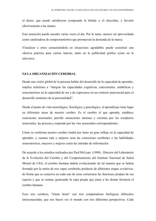 EL PODER DEL COLOR. LA INFLUENCIA DE LOS COLORES EN LOS CONSUMIDORES
el deseo, que puede satisfacerse comprando la bebida o el chocolate, y llevarlo
efectivamente a las manos.
Esta sensación puede suceder varias veces al día. Por lo tanto, merece ser aprovechada
como catalizadora de comportamientos que promuevan la demanda de la marca.
Visualizar a otros consumiéndola en situaciones agradables puede constituir una
efectiva práctica para ciertas marcas, tanto en la publicidad gráfica como en la
televisiva.
5.8 LA ORGANIZACIÓN CEREBRAL
Desde una visión global de la persona hablar del desarrollo de la capacidad de aprender,
implica referirnos a “integrar las capacidades cognitivas, emocionales, simbólicas y
sensomotrices en la capacidad de ser y de expresarse en un contexto psicosocial para el
desarrollo armónico de la personalidad”.
Desde el punto de vista neurológico, fisiológico y psicológico, el aprendizaje tiene lugar
en diferentes áreas de nuestro cerebro. Es el cerebro el que aprende, establece
conexiones neuronales, percibe sensaciones internas y externas por los receptores
sensoriales, las procesa y responde por las vías sensoriales correspondientes.
Cómo se conforma nuestro cerebro tendrá por tanto un gran influjo en la capacidad de
aprender, y cuantas más y mejores sean las conexiones cerebrales y las habilidades
sensomotrices, mayores y mejores serán las entradas de información.
De acuerdo a los estudios realizados por Paul McLean (1990) , Director del Laboratorio
de la Evolución del Cerebro y del Comportamiento del Instituto Nacional de Salud
Mental de USA, el cerebro humano habría evolucionado de tal manera que se habría
formado por la unión de tres capas cerebrales producto de diferentes etapas evolutivas,
de forma que se conserva en cada una de estas estructuras las funciones propias de esa
especie y que se suman, generando la capa propia que junto a las demás formaría el
cerebro humano.
Esos tres cerebros, "triune brain" son tres computadoras biológicas diferentes
interconectadas, que nos hacen ver el mundo con tres diferentes perspectivas. Cada
 