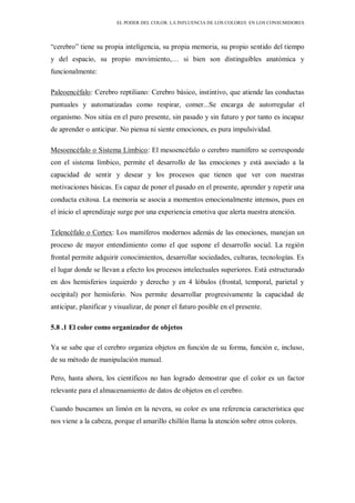 EL PODER DEL COLOR. LA INFLUENCIA DE LOS COLORES EN LOS CONSUMIDORES
“cerebro” tiene su propia inteligencia, su propia memoria, su propio sentido del tiempo
y del espacio, su propio movimiento,… si bien son distinguibles anatómica y
funcionalmente:
Paleoencéfalo: Cerebro reptiliano: Cerebro básico, instintivo, que atiende las conductas
puntuales y automatizadas como respirar, comer...Se encarga de autorregular el
organismo. Nos sitúa en el puro presente, sin pasado y sin futuro y por tanto es incapaz
de aprender o anticipar. No piensa ni siente emociones, es pura impulsividad.
Mesoencéfalo o Sistema Límbico: El mesoencéfalo o cerebro mamífero se corresponde
con el sistema límbico, permite el desarrollo de las emociones y está asociado a la
capacidad de sentir y desear y los procesos que tienen que ver con nuestras
motivaciones básicas. Es capaz de poner el pasado en el presente, aprender y repetir una
conducta exitosa. La memoria se asocia a momentos emocionalmente intensos, pues en
el inicio el aprendizaje surge por una experiencia emotiva que alerta nuestra atención.
Telencéfalo o Cortex: Los mamíferos modernos además de las emociones, manejan un
proceso de mayor entendimiento como el que supone el desarrollo social. La región
frontal permite adquirir conocimientos, desarrollar sociedades, culturas, tecnologías. Es
el lugar donde se llevan a efecto los procesos intelectuales superiores. Está estructurado
en dos hemisferios izquierdo y derecho y en 4 lóbulos (frontal, temporal, parietal y
occipital) por hemisferio. Nos permite desarrollar progresivamente la capacidad de
anticipar, planificar y visualizar, de poner el futuro posible en el presente.
5.8 .1 El color como organizador de objetos
Ya se sabe que el cerebro organiza objetos en función de su forma, función e, incluso,
de su método de manipulación manual.
Pero, hasta ahora, los científicos no han logrado demostrar que el color es un factor
relevante para el almacenamiento de datos de objetos en el cerebro.
Cuando buscamos un limón en la nevera, su color es una referencia característica que
nos viene a la cabeza, porque el amarillo chillón llama la atención sobre otros colores.
 
