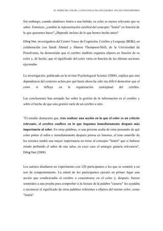 EL PODER DEL COLOR. LA INFLUENCIA DE LOS COLORES EN LOS CONSUMIDORES
Sin embargo, cuando añadimos limón a una bebida, su color es menos relevante que su
sabor. Entonces, ¿cambia la representación cerebral del concepto "limón" en función de
lo que queramos hacer? ¿Depende incluso de lo que hemos hecho antes?
Eiling Yee, investigadora del Centro Vasco de Cognición, Cerebro y Lenguaje (BCBL), en
colaboración con Sarah Ahmed y Sharon Thompson-Shill, de la Universidad de
Pensilvania, ha demostrado que el cerebro también organiza objetos en función de su
color y, de hecho, que el significado del color varía en función de las últimas acciones
ejecutadas.
La investigación, publicada en la revista Psychological Science (2008), explica que esta
dependencia del contexto aclara por qué hasta ahora ha sido tan difícil demostrar que el
color sí influye en la organización conceptual del cerebro.
Las conclusiones han arrojado luz sobre la gestión de la información en el cerebro y
sobre el hecho de que esta gestión varíe de un cerebro a otro.
"El estudio demuestra que, tras realizar una acción en la que el color es un criterio
relevante, el cerebro confiere en lo que hagamos inmediatamente después más
importancia al color. En otras palabras, si una persona acaba de estar pensando de qué
color pintar el salón e inmediatamente después piensa en limones, el tono amarillo de
los mismos tendrá una mayor importancia en torno al concepto "limón" que si hubiese
estado probando el sabor de una salsa, en cuyo caso el amargor ganaría relevancia",
Eiling Yee (2008)
Los autores diseñaron un experimento con 120 participantes a los que se sometió a un
test de comportamiento. La mitad de los participantes ejecutó en primer lugar una
acción que condicionaba al cerebro a concentrarse en el color y, después, fueron
sometidos a una prueba para comprobar si la lectura de la palabra "canario" les ayudaba
a reconocer el significado de otras palabras referentes a objetos del mismo color, como
"limón".
 