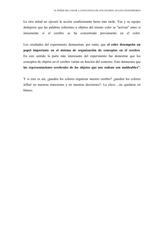 EL PODER DEL COLOR. LA INFLUENCIA DE LOS COLORES EN LOS CONSUMIDORES
La otra mitad no ejecutó la acción condicionante hasta más tarde. Yee y su equipo
dedujeron que las palabras referentes a objetos del mismo color se "activan" entre sí
únicamente si el cerebro se ha concentrado previamente en el color.
Los resultados del experimento demuestran, por tanto, que el color desempeña un
papel importante en el sistema de organización de conceptos en el cerebro.
En este sentido la parte más interesante del experimento fue demostrar que los
conceptos de objetos en el cerebro varían en función del contexto. Esto demuestra que
las representaciones cerebrales de los objetos que nos rodean son moldeables".
Y si esto es así, ¿pueden los colores organizar nuestro cerebro? ¿pueden los colores
influir en nuestras emociones y en nuestras decisiones?. La clave….no quedarse en
blanco.
 