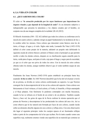 EL PODER DEL COLOR. LA INFLUENCIA DE LOS COLORES EN LOS CONSUMIDORES
6. LA VIDA EN COLOR
6.1. ¿QUE SABEMOS DEL COLOR?
El color es “la sensación producida por los rayos luminosos que impresionan los
órganos visuales y que depende de la longitud de onda”. Es un elemento subjetivo e
indispensable que presenta la naturaleza y los objetos creados por el hombre, en
conjunto nos da una imagen completa de la realidad. (R.A.E,2012)
El filósofo Aristóteles (384 - 322 AC) definió que todos los colores se conforman con la
mezcla de cuatro colores y además otorgó un papel fundamental a la incidencia de luz y
la sombra sobre los mismos. Estos colores que denominó como básicos eran los de
tierra, el fuego, el agua y el cielo. Siglos más tarde, Leonardo Da Vinci (1452-1519)
definió al color como propio de la materia, adelantó un poquito más definiendo la
siguiente escala de colores básicos: primero el blanco como el principal ya que permite
recibir a todos los demás colores, después en su clasificación seguía amarillo para la
tierra, verde para el agua, azul para el cielo, rojo para el fuego y negro para la oscuridad,
ya que es el color que nos priva de todos los otros. Con la mezcla de estos colores
obtenía todos los demás, aunque también observó que el verde también surgía de una
mezcla.
Finalmente fue Isaac Newton (1642-1519) quien estableció un principio hasta hoy
aceptado: la luz es color. En 1665 Newton descubrió que la luz del sol al pasar a través
de un prisma, se dividía en varios colores conformando un espectro. Lo que Newton
consiguió fue la descomposición de la luz en los colores del espectro. Estos colores son
básicamente el Azul violaceo, el Azul celeste, el Verde, el Amarillo, el Rojo anaranjado
y el Rojo púrpura. Este fenómeno lo podemos contemplar con mucha frecuencia,
cuando la luz se refracta en el borde de un cristal o de un plástico. También cuando
llueve y hace sol, las gotas de agua de la lluvia realizan la misma operación que el
prisma de Newton y descomponen la luz produciendo los colores del arco iris. Así es
como observa que la luz natural está formada por luces de seis colores, cuando incide
sobre un elemento absorbe algunos de esos colores y refleja otros. Con esta observación
dio lugar al siguiente principio: todos los cuerpos opacos al ser iluminados reflejan
todos o parte de los componentes de la luz que reciben. Por lo tanto cuando vemos una
superficie roja, realmente estamos viendo una superficie de un material que contiene un
 