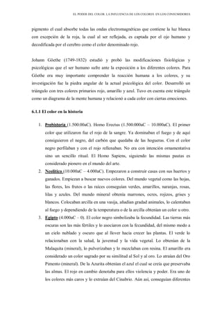 EL PODER DEL COLOR. LA INFLUENCIA DE LOS COLORES EN LOS CONSUMIDORES
pigmento el cual absorbe todas las ondas electromagnéticas que contiene la luz blanca
con excepción de la roja, la cual al ser reflejada, es captada por el ojo humano y
decodificada por el cerebro como el color denominado rojo.
Johann Göethe (1749-1832) estudió y probó las modificaciones fisiológicas y
psicológicas que el ser humano sufre ante la exposición a los diferentes colores. Para
Göethe era muy importante comprender la reacción humana a los colores, y su
investigación fue la piedra angular de la actual psicológica del color. Desarrolló un
triángulo con tres colores primarios rojo, amarillo y azul. Tuvo en cuenta este triángulo
como un diagrama de la mente humana y relacionó a cada color con ciertas emociones.
6.1.1 El color en la historia
1. Prehistoria (1.500.00aC). Homo Erectus (1.500.000aC – 10.000aC). El primer
color que utilizaron fue el rojo de la sangre. Ya dominaban el fuego y de aquí
consiguieron el negro, del carbón que quedaba de las hogueras. Con el color
negro perfilaban y con el rojo rellenaban. No era con intención ornamentativa
sino un sencillo ritual. El Homo Sapiens, siguiendo las mismas pautas es
considerado pionero en el mundo del arte.
2. Neolítico (10.000aC – 4.000aC). Empezaron a construir casas con sus huertos y
ganados. Empiezan a buscar nuevos colores. Del mundo vegetal como las hojas,
las flores, los frutos o las raíces conseguían verdes, amarillos, naranjas, rosas,
lilas y azules. Del mundo mineral obtenía marrones, ocres, rojizos, grises y
blancos. Colocaban arcilla en una vasija, añadían gradad animales, lo calentaban
al fuego y dependiendo de la temperatura o de la arcilla obtenían un color u otro.
3. Egipto (4.000aC – 0). El color negro simbolizaba la fecundidad. Las tierras más
oscuras son las más fértiles y lo asociaron con la fecundidad, del mismo modo a
un cielo nublado y oscuro que al llover hacia crecer las plantas. El verde lo
relacionaban con la salud, la juventud y la vida vegetal. Lo obtenían de la
Malaquita (mineral), lo pulverizaban y lo mezclaban con resina. El amarillo era
considerado un color sagrado por su similitud al Sol y al oro. Lo atraían del Oro
Pimento (mineral). De la Azurita obtenían el azul el cual se creía que preservaba
las almas. El rojo en cambio denotaba para ellos violencia y poder. Era uno de
los colores más caros y lo extraían del Cinabrio. Aún así, conseguían diferentes
 