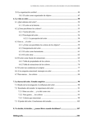 EL PODER DEL COLOR. LA INFLUENCIA DE LOS COLORES EN LOS CONSUMIDORES
5.8 La organización cerebral ................................................................................... 46
5.8.1 El color como organizador de objetos ..................................................... 47
6. La vida en color..................................................................................................... 50
6.1 ¿Qué sabemos del color?.................................................................................... 50
6.1.1 El color en la historia .............................................................................. 51
6.2 ¿Cómo percibimos los colores?.......................................................................... 53
6.2.1 Teoría del color....................................................................................... 53
6.2.2 Psicología del color................................................................................. 56
6.2.2.1 La percepción del color .............................................................. 58
6.3 Esto es….el color .............................................................................................. 59
6.3.1 ¿Cómo son percibidos los colores de los objetos? ................................... 59
6.3.2 Interpretación del color........................................................................... 60
6.3.3 El color como herramienta...................................................................... 61
6.3.4 El color atrae .......................................................................................... 62
6.4 El color como fuente de sensaciones .................................................................. 62
6.4.1 Tabla de propiedades de los colores ........................................................ 72
6.4.2 Tabla de sensaciones de los colores......................................................... 74
6.5 El color nos condiciona al comprar.................................................................... 77
6.6 A la conquista emocional: mensajes en color ..................................................... 81
6.7 Para marcas….los colores ................................................................................ 84
7. La fuerza del color. Estudio empírico .................................................................. 90
7.1 Diseño de la investigación: la influencia del color .............................................. 90
7.2 Resultados del estudio: la importancia del color ................................................ 91
7.2.1 Dime un color…..y te diré como eres ...................................................... 91
7.2.2 Para gustos…..los colores ..................................................................... 93
7.2.3 Colores que emocionan .......................................................................... 99
7.3 El poder del color. Conclusiones del estudio.................................................... 105
8. Yo decido, tú decides….¿somos libres cuando decidimos?................................ 107
Bibliografía…………………………………………………………………………...108
 