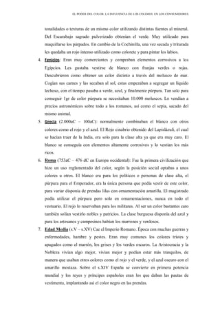EL PODER DEL COLOR. LA INFLUENCIA DE LOS COLORES EN LOS CONSUMIDORES
tonalidades o texturas de un mismo color utilizando distintas fuentes al mineral.
Del Escarabajo sagrado pulverizado obtenían el verde. Muy utilizado para
maquillarse los párpados. En cambio de la Cochinilla, una vez secada y triturada
les quedaba un rojo intenso utilizado como colorete y para pintar los labios.
4. Fenicios: Eran muy comerciantes y compraban elementos corrosivos a los
Egipcios. Les gustaba vestirse de blanco con franjas verdes o rojas.
Descubrieron como obtener un color distinto a través del molusco de mar.
Cogían sus carnes y las secaban al sol, estas empezaban a segregar un líquido
lechoso, con el tiempo pasaba a verde, azul, y finalmente púrpura. Tan solo para
conseguir 1gr de color púrpura se necesitaban 10.000 moluscos. Lo vendían a
precios astronómicos sobre todo a los romanos, así como el sepia, sacado del
mismo animal.
5. Grecia (2.000aC – 100aC): normalmente combinaban el blanco con otros
colores como el rojo y el azul. El Rojo cinabrio obtenido del Lapislázuli, el cual
se hacían traer de la India, era solo para la clase alta ya que era muy caro. El
blanco se conseguía con elementos altamente corrosivos y lo vestían los más
ricos.
6. Roma (753aC – 476 dC en Europa occidental): Fue la primera civilización que
hizo un uso reglamentado del color, según la posición social optabas a unos
colores u otros. El blanco era para los políticos o personas de clase alta, el
púrpura para el Emperador, era la única persona que podía vestir de este color,
para variar disponía de prendas lilas con ornamentación amarilla. El magistrado
podía utilizar el púrpura pero solo en ornamentaciones, nunca en todo el
vestuario. El rojo lo reservaban para los militares. Al ser un color bastantes caro
también solían vestirlo nobles y patricios. La clase burguesa disponía del azul y
para los artesanos y campesinos habían los marrones y verdosos.
7. Edad Media (s.V – s.XV) Cae el Imperio Romano. Época con muchas guerras y
enfermedades, hambre y pestes. Eran muy comunes los colores tristes y
apagados como el marrón, los grises y los verdes oscuros. La Aristocracia y la
Nobleza vivían algo mejor, vivían mejor y podían estar más tranquilos, de
manera que usaban otros colores como el rojo y el verde, y el azul oscuro con el
amarillo mostaza. Sobre el s.XIV España se convierte en primera potencia
mundial y los reyes y príncipes españoles eran los que daban las pautas de
vestimenta, implantando así el color negro en las prendas.
 